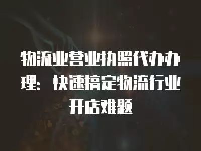 物流業營業執照代辦辦理：快速搞定物流行業開店難題