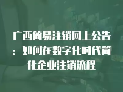 廣西簡易注銷網上公告：如何在數字化時代簡化企業注銷流程