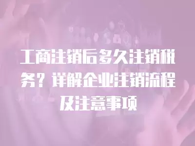 工商注銷后多久注銷稅務(wù)？詳解企業(yè)注銷流程及注意事項