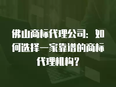 佛山商標代理公司：如何選擇一家靠譜的商標代理機構？