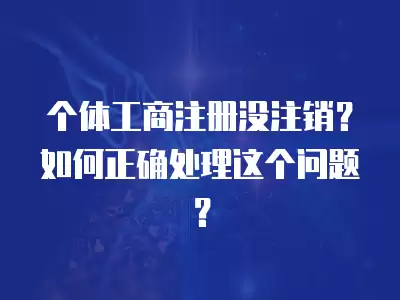 個體工商注冊沒注銷？如何正確處理這個問題？