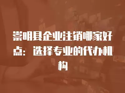 崇明縣企業注銷哪家好點：選擇專業的代辦機構