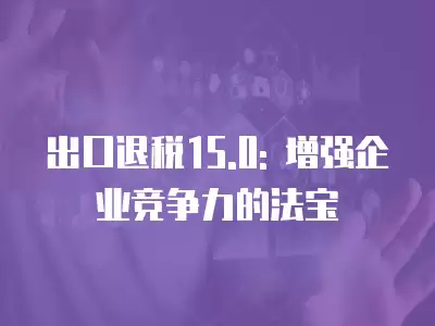 出口退稅15.0: 增強企業競爭力的法寶