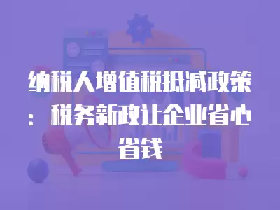 納稅人增值稅抵減政策：稅務新政讓企業省心省錢