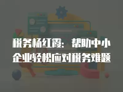 稅務(wù)楊紅霞：幫助中小企業(yè)輕松應(yīng)對稅務(wù)難題