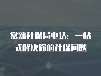 常熟社保局電話：一站式解決你的社保問題