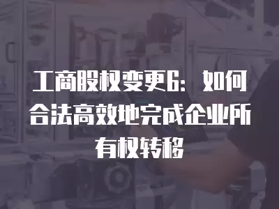 工商股權變更6：如何合法高效地完成企業(yè)所有權轉移