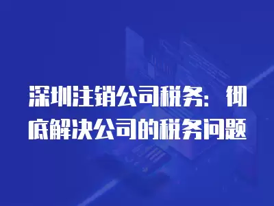 深圳注銷公司稅務：徹底解決公司的稅務問題