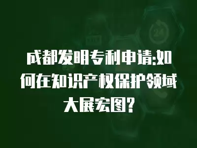 成都發明專利申請:如何在知識產權保護領域大展宏圖?