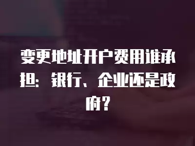 變更地址開戶費(fèi)用誰承擔(dān)：銀行、企業(yè)還是政府？