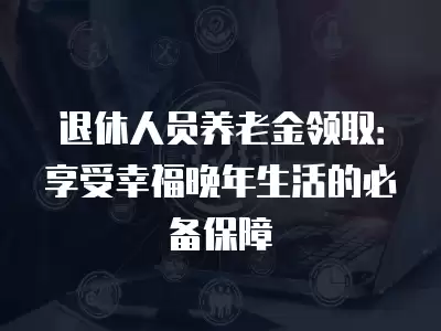 退休人員養(yǎng)老金領(lǐng)取：享受幸福晚年生活的必備保障