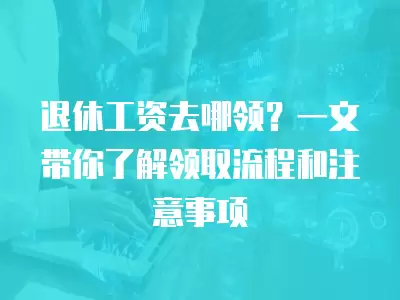 退休工資去哪領？一文帶你了解領取流程和注意事項