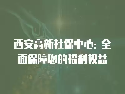 西安高新社保中心: 全面保障您的福利權益