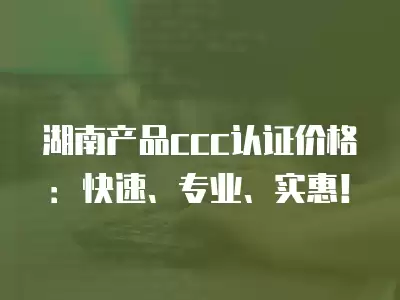 湖南產品ccc認證價格：快速、專業、實惠！