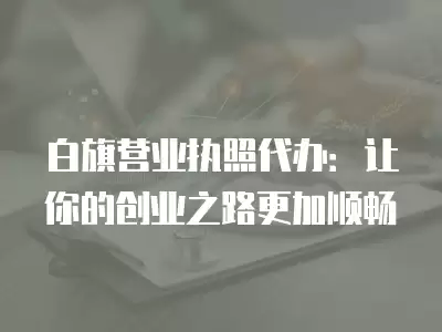 白旗營業執照代辦：讓你的創業之路更加順暢