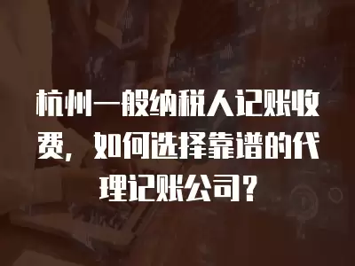 杭州一般納稅人記賬收費(fèi)，如何選擇靠譜的代理記賬公司？