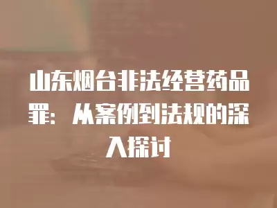 山東煙臺非法經(jīng)營藥品罪：從案例到法規(guī)的深入探討