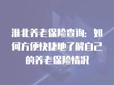 淮北養(yǎng)老保險查詢：如何方便快捷地了解自己的養(yǎng)老保險情況