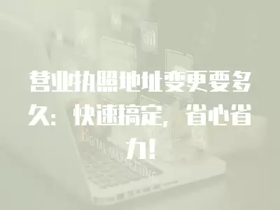 營業執照地址變更要多久：快速搞定，省心省力！