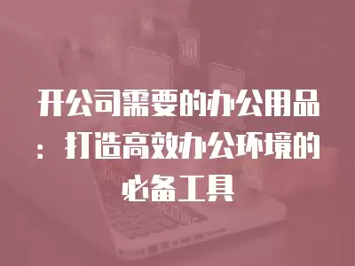 開公司需要的辦公用品：打造高效辦公環境的必備工具