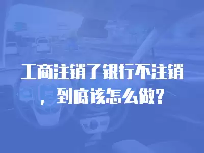 工商注銷了銀行不注銷，到底該怎么做？