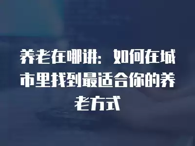 養(yǎng)老在哪講：如何在城市里找到最適合你的養(yǎng)老方式