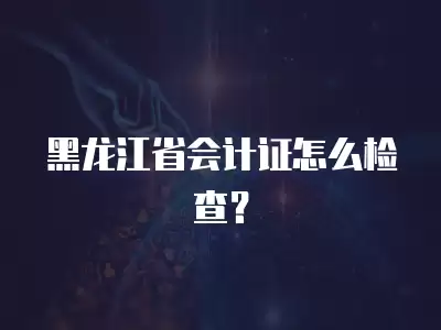 黑龍江省會計證怎么檢查？