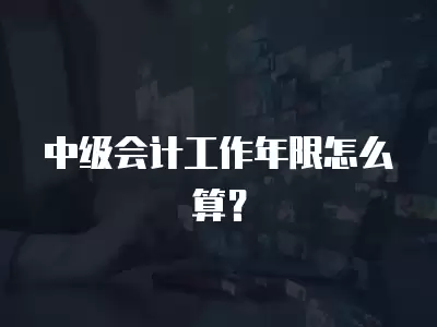 中級會計工作年限怎么算？