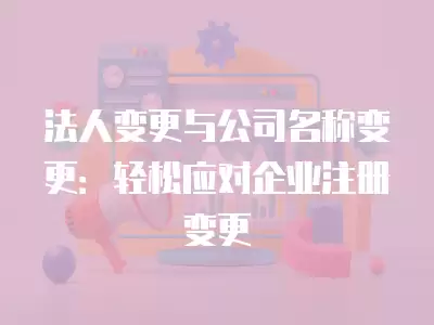 法人變更與公司名稱變更：輕松應對企業注冊變更