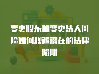 變更股東和變更法人風(fēng)險(xiǎn)如何規(guī)避潛在的法律陷阱