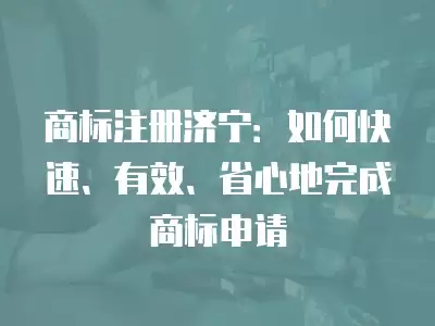 商標注冊濟寧：如何快速、有效、省心地完成商標申請