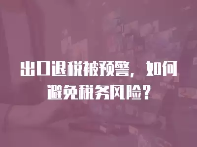 出口退稅被預警，如何避免稅務風險？