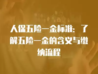 人保五險一金標準：了解五險一金的含義與繳納流程