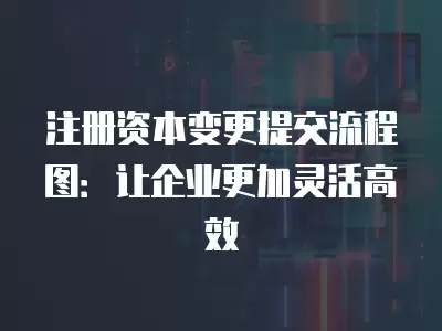 注冊(cè)資本變更提交流程圖：讓企業(yè)更加靈活高效