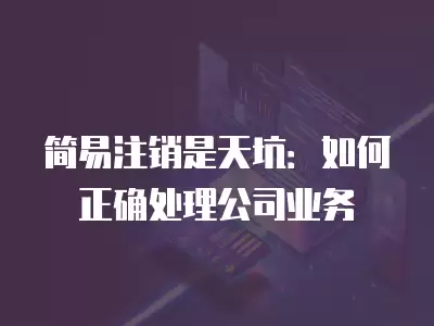 簡易注銷是天坑：如何正確處理公司業務