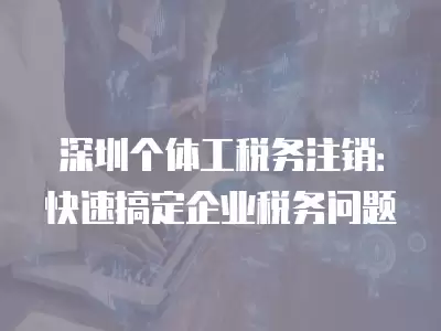 深圳個(gè)體工稅務(wù)注銷：快速搞定企業(yè)稅務(wù)問題