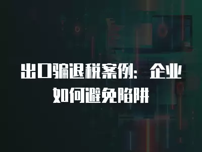 出口騙退稅案例：企業(yè)如何避免陷阱