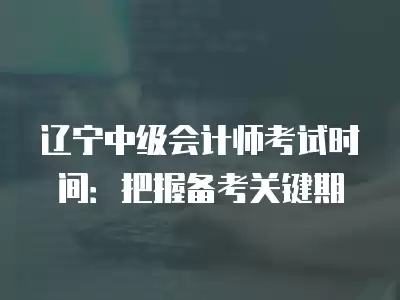 遼寧中級會計師考試時間：把握備考關鍵期