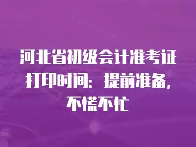 河北省初級會計準考證打印時間：提前準備，不慌不忙