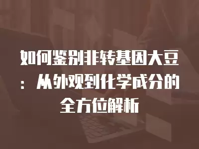 如何鑒別非轉基因大豆：從外觀到化學成分的全方位解析