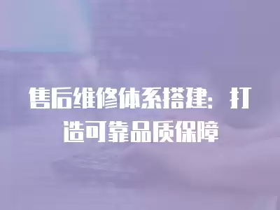 售后維修體系搭建：打造可靠品質保障