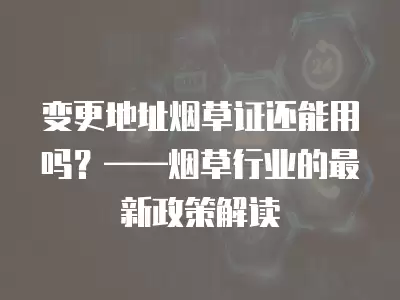 變更地址煙草證還能用嗎？——煙草行業的最新政策解讀