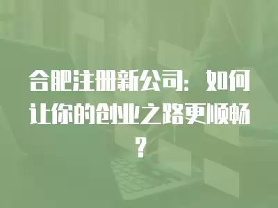 合肥注冊新公司：如何讓你的創業之路更順暢？