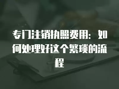 專門注銷執照費用：如何處理好這個繁瑣的流程