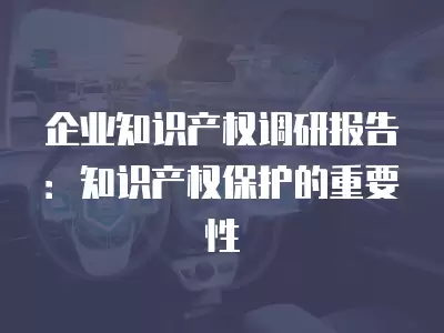 企業知識產權調研報告：知識產權保護的重要性