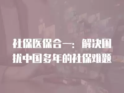 社保醫保合一：解決困擾中國多年的社保難題