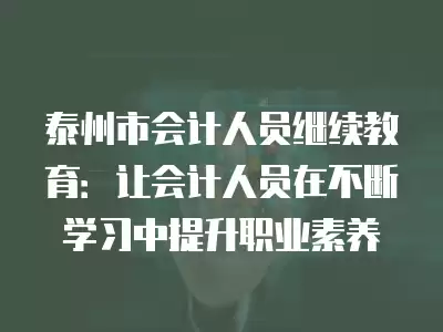 泰州市會計人員繼續教育：讓會計人員在不斷學習中提升職業素養