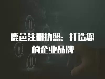 鹿邑注冊(cè)執(zhí)照：打造您的企業(yè)品牌