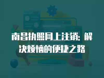 南昌執照網上注銷: 解決煩惱的便捷之路