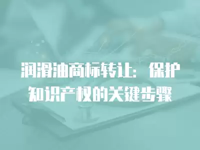 潤滑油商標轉讓：保護知識產權的關鍵步驟